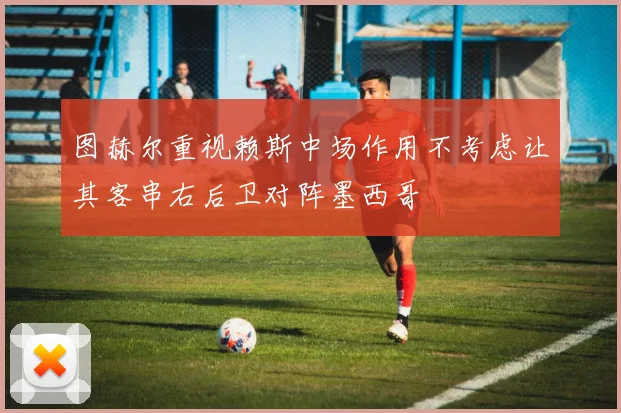 图赫尔重视赖斯中场作用不考虑让其客串右后卫对阵墨西哥
