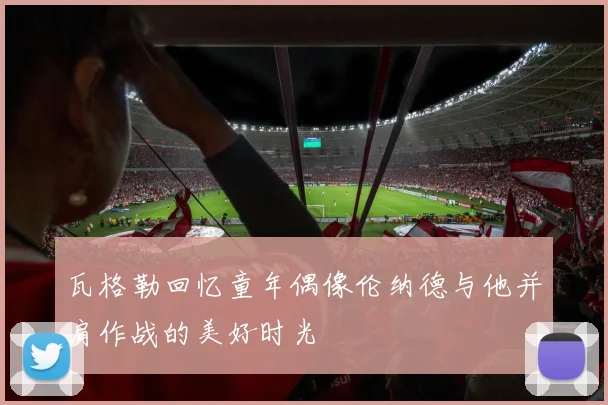 瓦格勒回忆童年偶像伦纳德与他并肩作战的美好时光