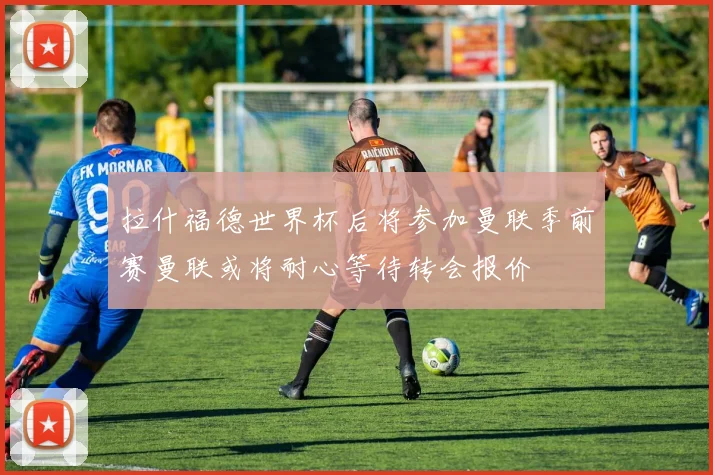 拉什福德世界杯后将参加曼联季前赛曼联或将耐心等待转会报价
