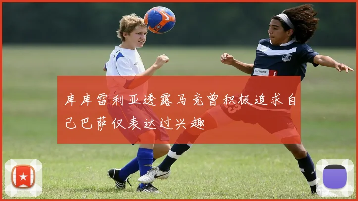 库库雷利亚透露马竞曾积极追求自己巴萨仅表达过兴趣