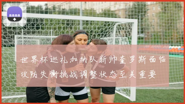 世界杯巡礼加纳队新帅奎罗斯面临攻防失衡挑战调整状态至关重要