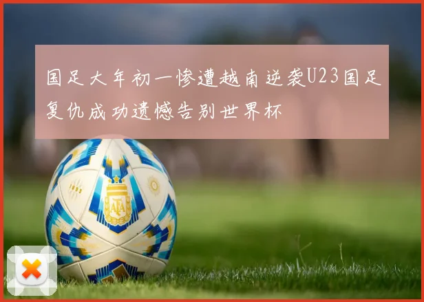 国足大年初一惨遭越南逆袭U23国足复仇成功遗憾告别世界杯