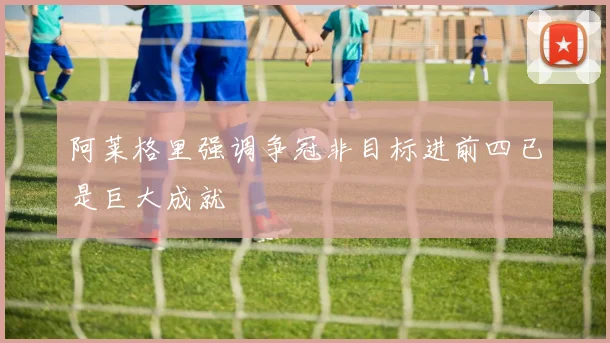 阿莱格里强调争冠非目标进前四已是巨大成就