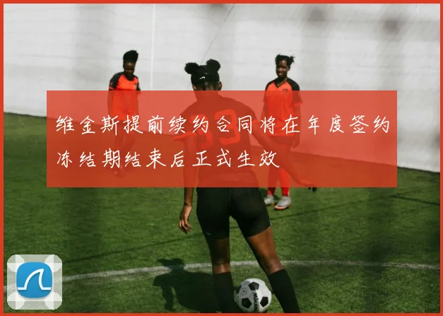 维金斯提前续约合同将在年度签约冻结期结束后正式生效