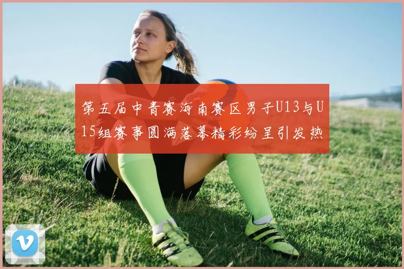 第五届中青赛海南赛区男子U13与U15组赛事圆满落幕精彩纷呈引发热烈反响