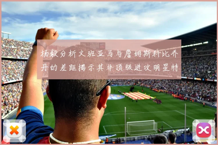 杨毅分析文班亚马与詹姆斯科比乔丹的差距揭示其非顶级进攻明星特质