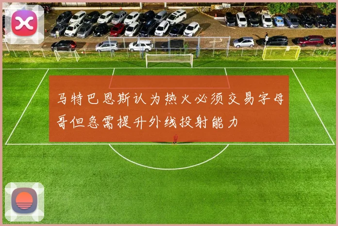 马特巴恩斯认为热火必须交易字母哥但急需提升外线投射能力