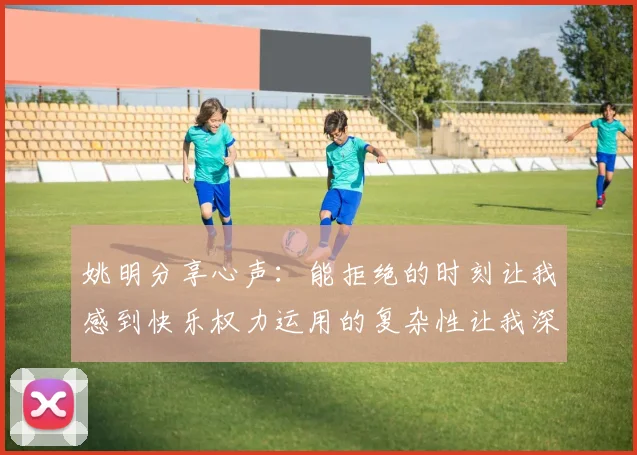 姚明分享心声：能拒绝的时刻让我感到快乐权力运用的复杂性让我深感不足