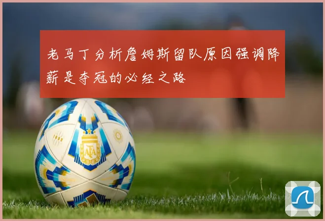 老马丁分析詹姆斯留队原因强调降薪是夺冠的必经之路