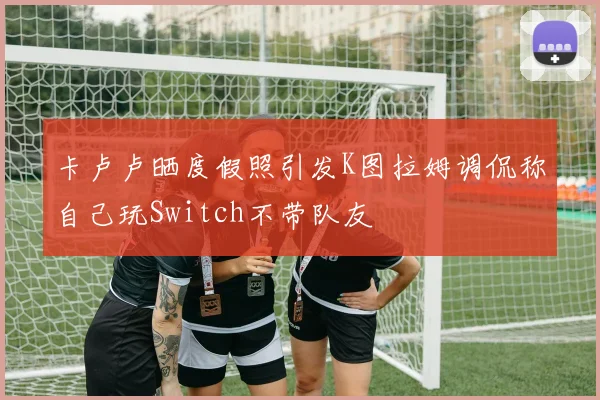 卡卢卢晒度假照引发K图拉姆调侃称自己玩Switch不带队友
