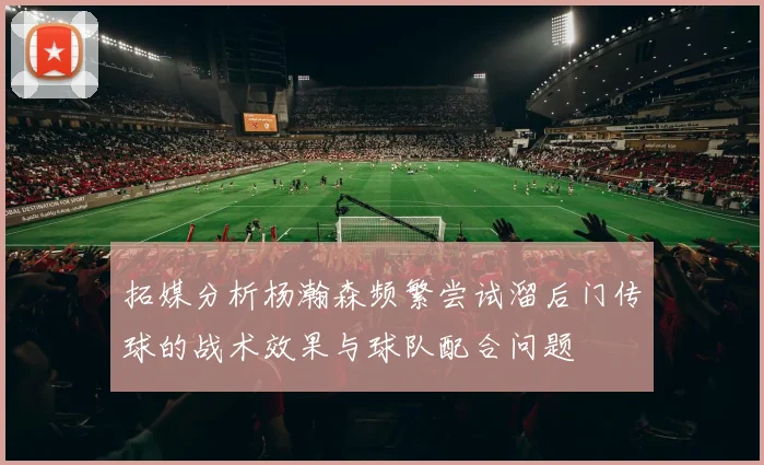 拓媒分析杨瀚森频繁尝试溜后门传球的战术效果与球队配合问题