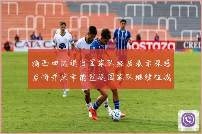 梅西回忆退出国家队经历表示深感后悔并庆幸能重返国家队继续征战