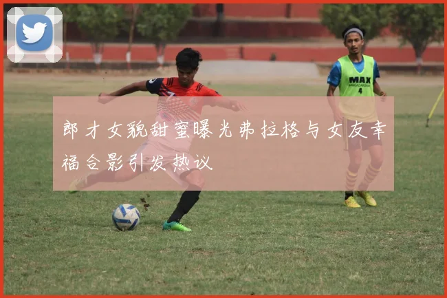 郎才女貌甜蜜曝光弗拉格与女友幸福合影引发热议