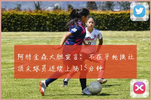 阿特金森大胆宣言：不在乎轮换让顶尖球员连续上场15分钟