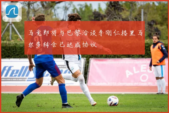 马竞即将与巴黎洽谈李刚仁格里马尔多转会已达成协议