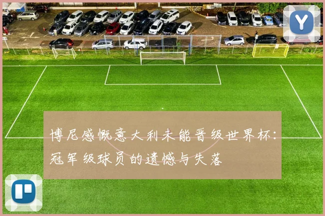 博尼感慨意大利未能晋级世界杯：冠军级球员的遗憾与失落