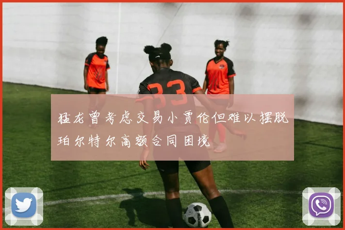 猛龙曾考虑交易小贾伦但难以摆脱珀尔特尔高额合同困境