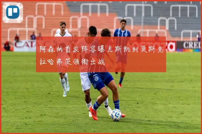 阿森纳首发阵容曝光斯凯利莫斯克拉哈弗茨领衔出战