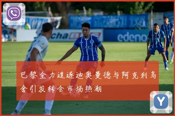 巴黎全力追逐迪奥曼德与阿克利乌舍引发转会市场热潮
