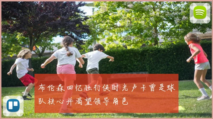 布伦森回忆独行侠时光卢卡曾是球队核心并渴望领导角色