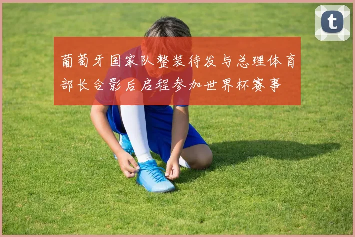 葡萄牙国家队整装待发与总理体育部长合影后启程参加世界杯赛事